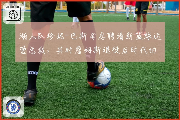 湖人队珍妮-巴斯考虑聘请新篮球运营总裁,其对詹姆斯退役后时代的布局