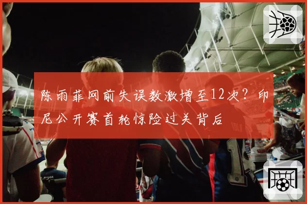 陈雨菲网前失误数激增至12次？印尼公开赛首轮惊险过关背后