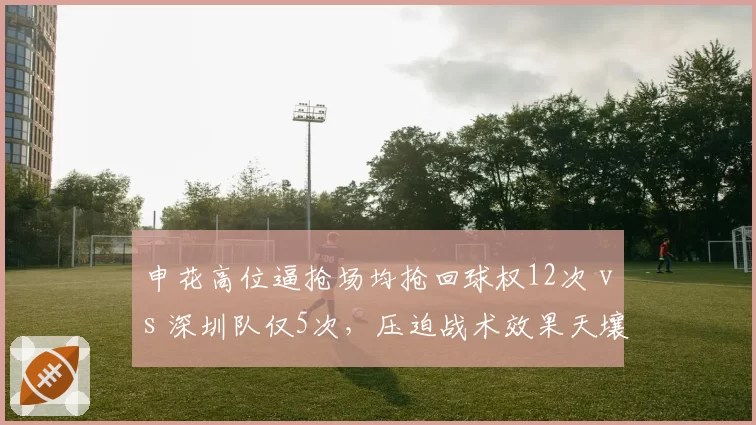 申花高位逼抢场均抢回球权12次 vs 深圳队仅5次,压迫战术效果天壤之别