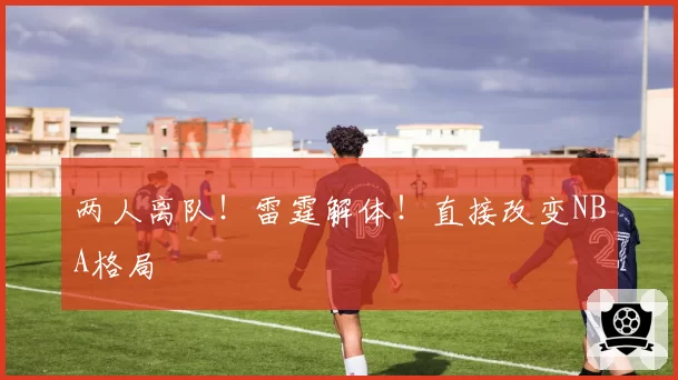 两人离队！雷霆解体！直接改变NBA格局