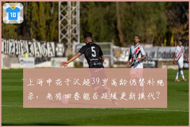 上海申花于汉超39岁高龄仍替补绝杀，老将回春能否延缓更新换代？