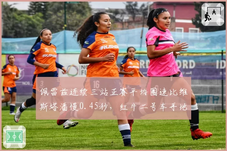佩雷兹连续三站正赛平均圈速比维斯塔潘慢0.45秒,红牛二号车手地位再受质疑