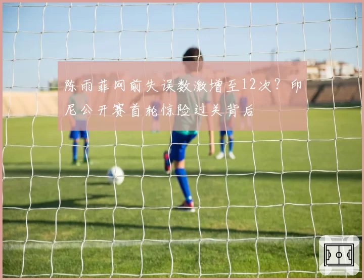 陈雨菲网前失误数激增至12次？印尼公开赛首轮惊险过关背后