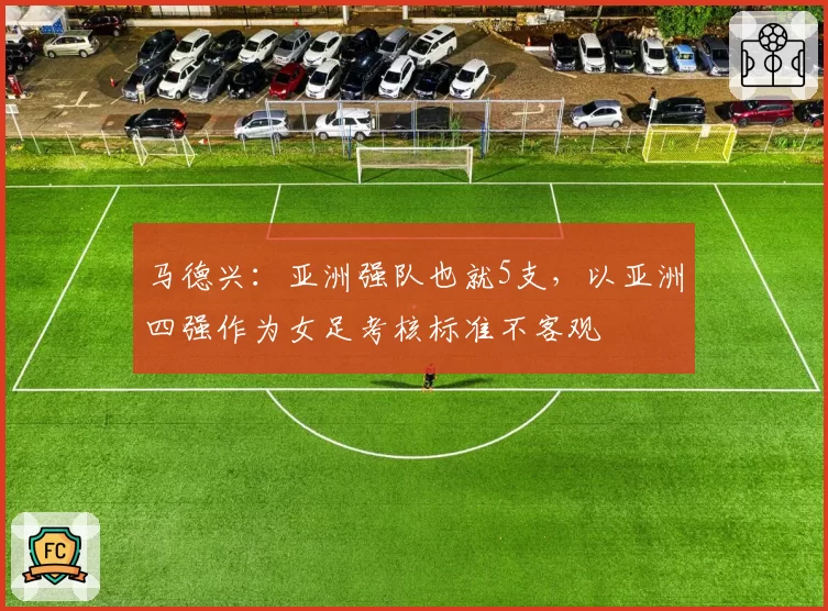 马德兴：亚洲强队也就5支，以亚洲四强作为女足考核标准不客观