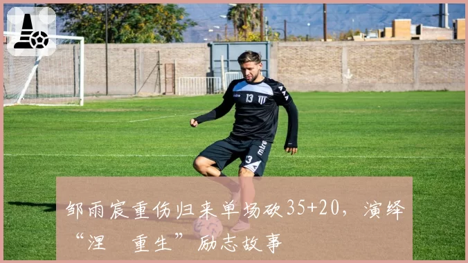 邹雨宸重伤归来单场砍35+20，演绎“涅槃重生”励志故事