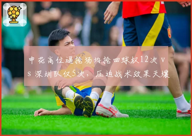 申花高位逼抢场均抢回球权12次 vs 深圳队仅5次,压迫战术效果天壤之别