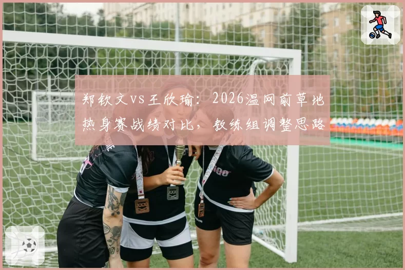 郑钦文vs王欣瑜：2026温网前草地热身赛战绩对比，教练组调整思路截然不同