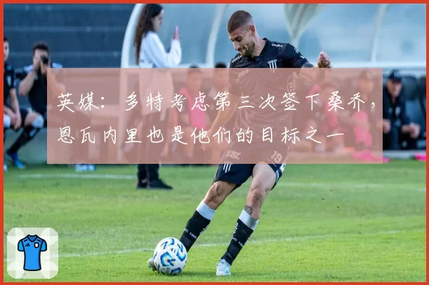 英媒:多特考虑第三次签下桑乔,恩瓦内里也是他们的目标之一