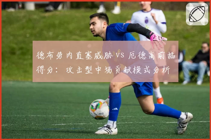 德布劳内直塞威胁 vs 厄德高前插得分：攻击型中场贡献模式分析