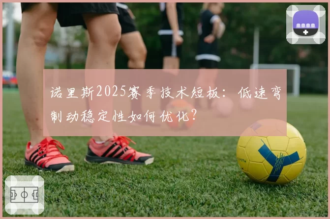 诺里斯2025赛季技术短板：低速弯制动稳定性如何优化？