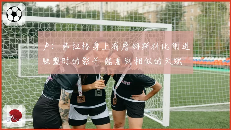 卢：弗拉格身上有詹姆斯科比刚进联盟时的影子 能看到相似的天赋