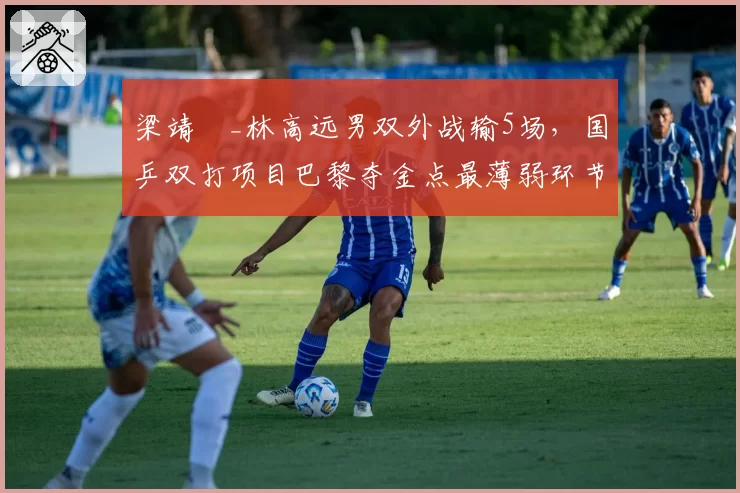 梁靖崑_林高远男双外战输5场，国乒双打项目巴黎夺金点最薄弱环节？