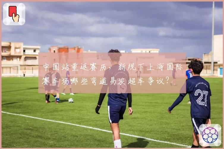 中国站重返赛历,新规下上海国际赛车场哪些弯道易发超车争议?