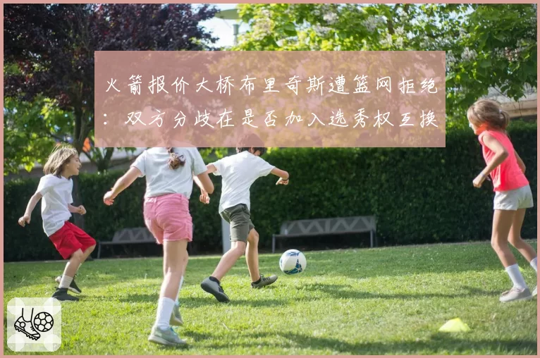 火箭报价大桥布里奇斯遭篮网拒绝：双方分歧在是否加入选秀权互换