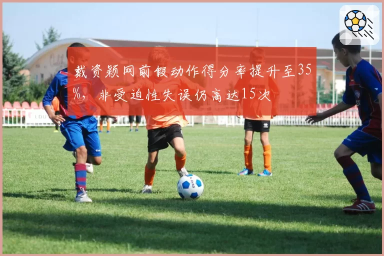 戴资颖网前假动作得分率提升至35%,非受迫性失误仍高达15次