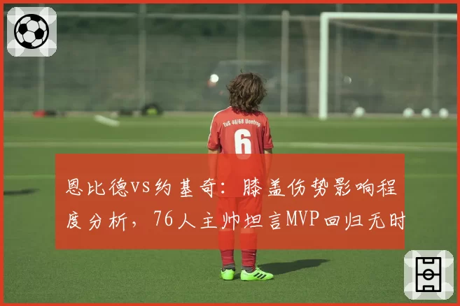 恩比德vs约基奇：膝盖伤势影响程度分析，76人主帅坦言MVP回归无时间表 vs 掘金核心轻伤不下火线