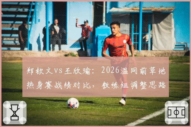 郑钦文vs王欣瑜：2026温网前草地热身赛战绩对比，教练组调整思路截然不同