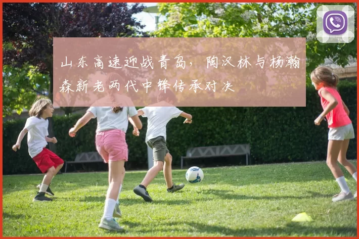 山东高速迎战青岛,陶汉林与杨瀚森新老两代中锋传承对决