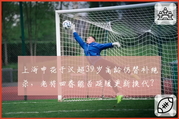 上海申花于汉超39岁高龄仍替补绝杀，老将回春能否延缓更新换代？