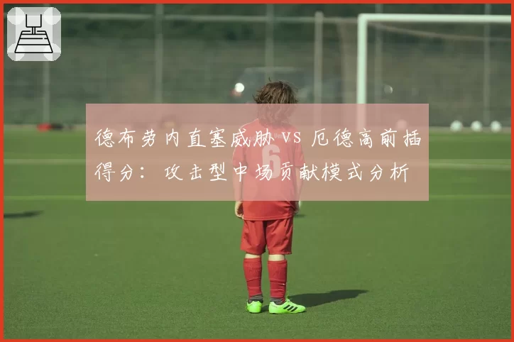 德布劳内直塞威胁 vs 厄德高前插得分：攻击型中场贡献模式分析