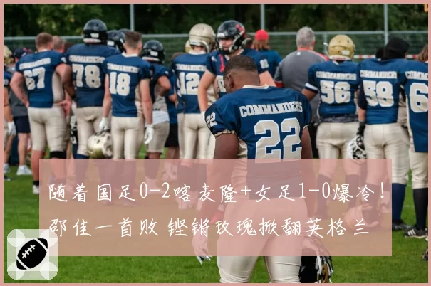随着国足0-2喀麦隆+女足1-0爆冷!邵佳一首败 铿锵玫瑰掀翻英格兰