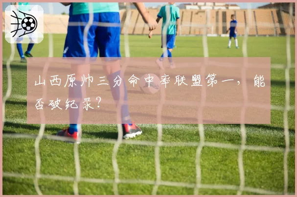 山西原帅三分命中率联盟第一,能否破纪录?