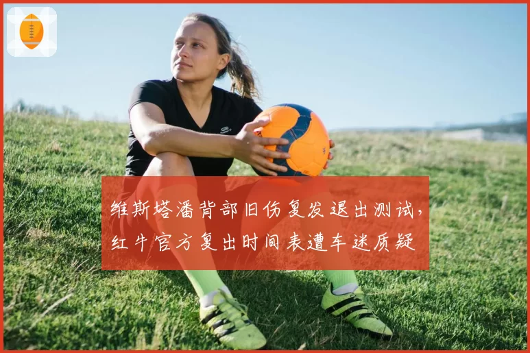 维斯塔潘背部旧伤复发退出测试，红牛官方复出时间表遭车迷质疑