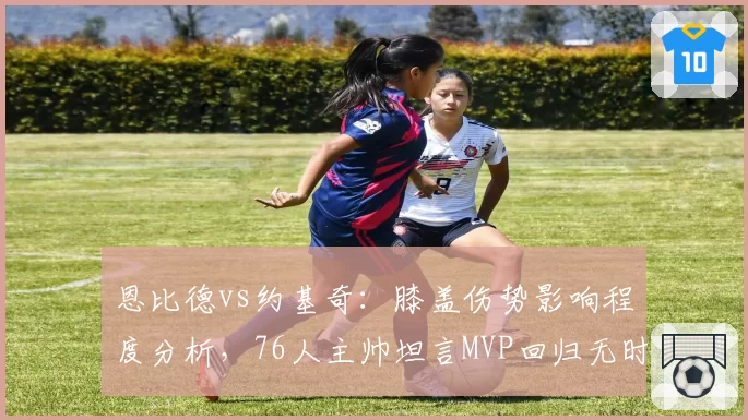 恩比德vs约基奇：膝盖伤势影响程度分析，76人主帅坦言MVP回归无时间表 vs 掘金核心轻伤不下火线