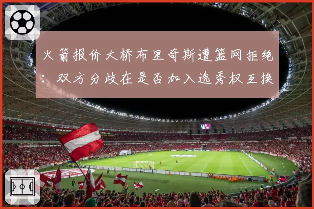 火箭报价大桥布里奇斯遭篮网拒绝：双方分歧在是否加入选秀权互换