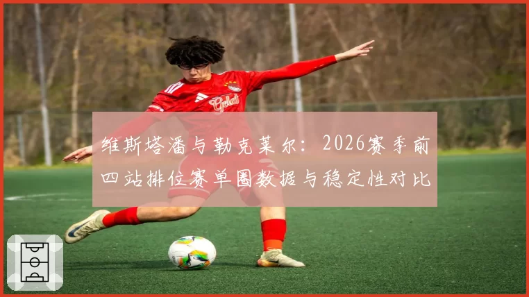 维斯塔潘与勒克莱尔：2026赛季前四站排位赛单圈数据与稳定性对比分析