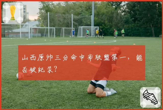 山西原帅三分命中率联盟第一,能否破纪录?