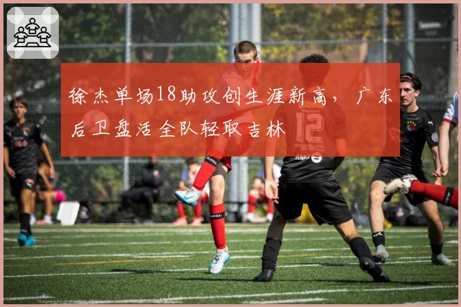 徐杰单场18助攻创生涯新高，广东后卫盘活全队轻取吉林