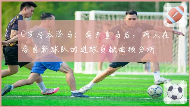 C罗与本泽马:离开皇马后,两人在各自新球队的进球贡献曲线分析