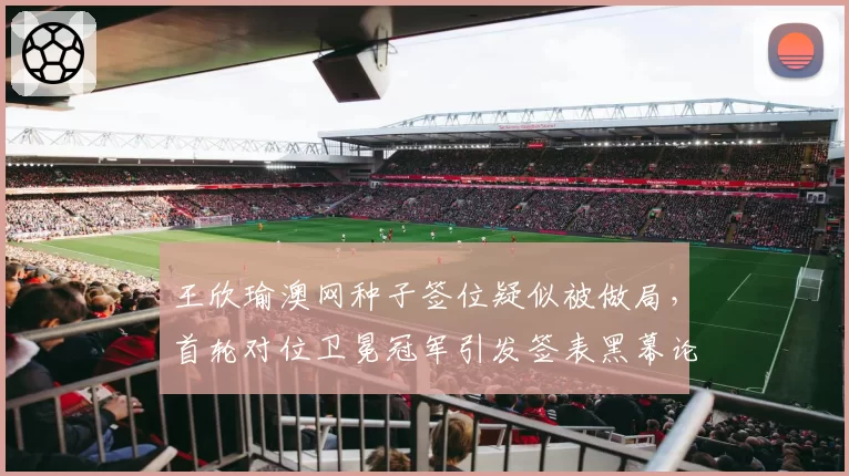 王欣瑜澳网种子签位疑似被做局，首轮对位卫冕冠军引发签表黑幕论刷屏