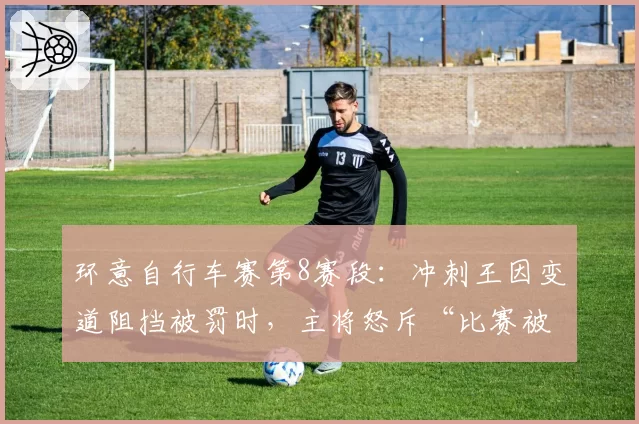 环意自行车赛第8赛段：冲刺王因变道阻挡被罚时，主将怒斥“比赛被毁了”