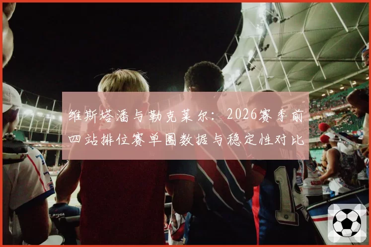 维斯塔潘与勒克莱尔：2026赛季前四站排位赛单圈数据与稳定性对比分析