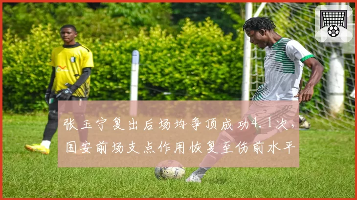 张玉宁复出后场均争顶成功4.1次,国安前场支点作用恢复至伤前水平