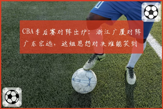 CBA季后赛对阵出炉：浙江广厦对阵广东宏远，这组恩怨对决谁能笑到最后？