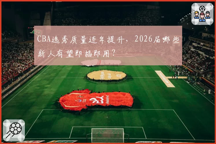 CBA选秀质量连年提升，2026届哪些新人有望即插即用？