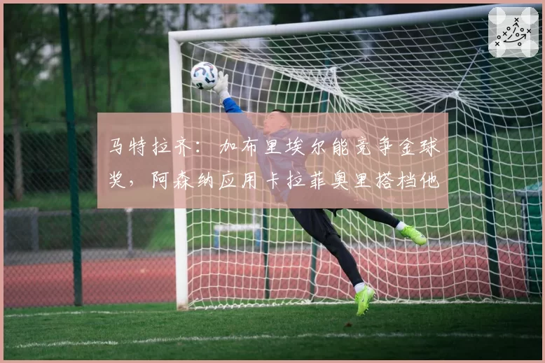 马特拉齐：加布里埃尔能竞争金球奖，阿森纳应用卡拉菲奥里搭档他