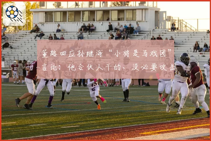 董路回应孙继海“小将是马戏团”言论:他合伙人干的,没必要攻击
