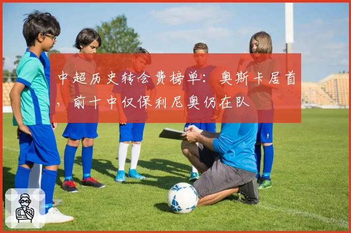 中超历史转会费榜单：奥斯卡居首，前十中仅保利尼奥仍在队