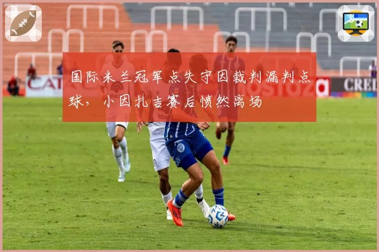 国际米兰冠军点失守因裁判漏判点球，小因扎吉赛后愤然离场