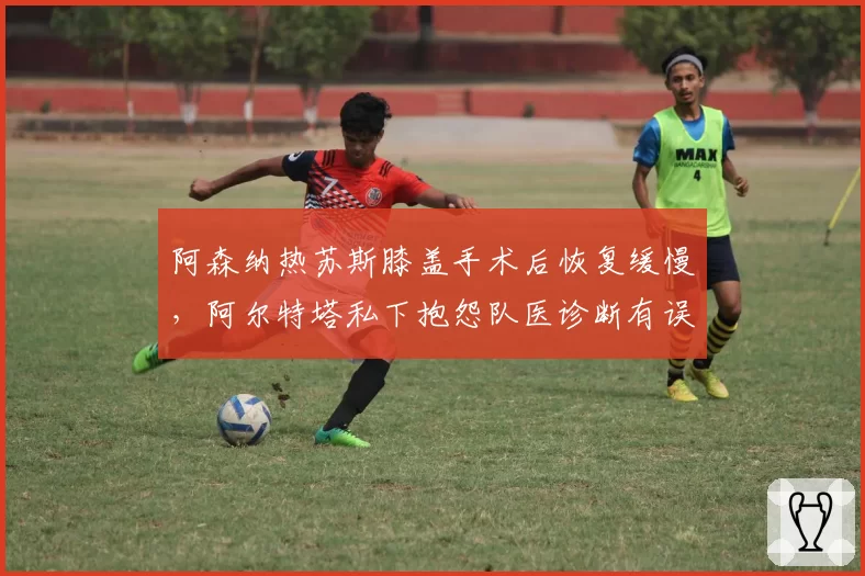 阿森纳热苏斯膝盖手术后恢复缓慢,阿尔特塔私下抱怨队医诊断有误