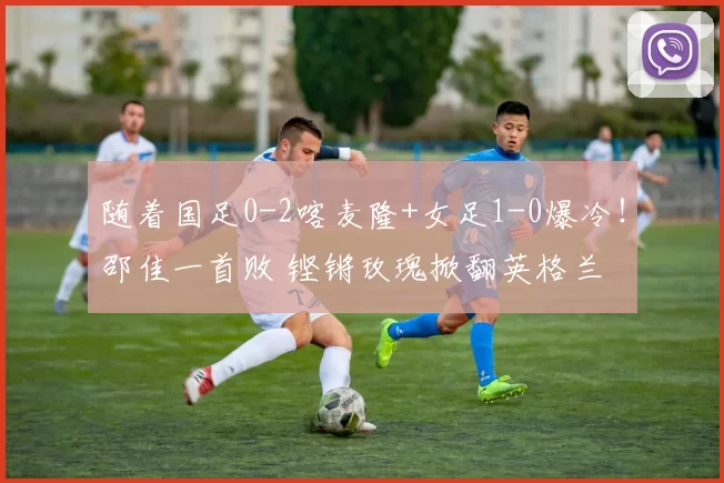 随着国足0-2喀麦隆+女足1-0爆冷!邵佳一首败 铿锵玫瑰掀翻英格兰