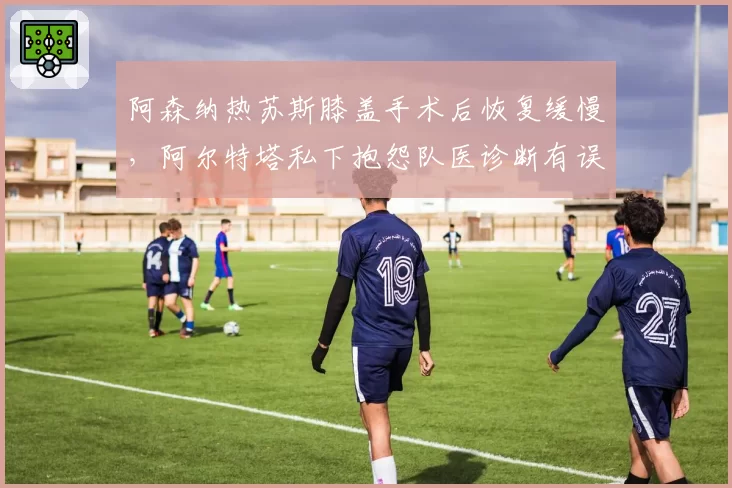 阿森纳热苏斯膝盖手术后恢复缓慢,阿尔特塔私下抱怨队医诊断有误