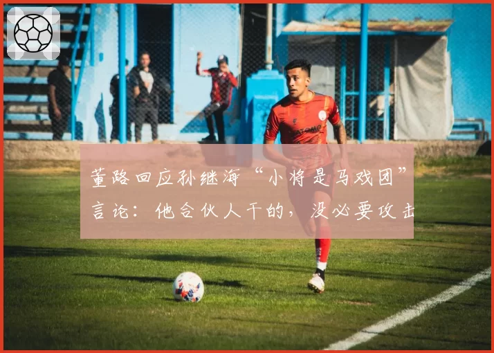 董路回应孙继海“小将是马戏团”言论:他合伙人干的,没必要攻击