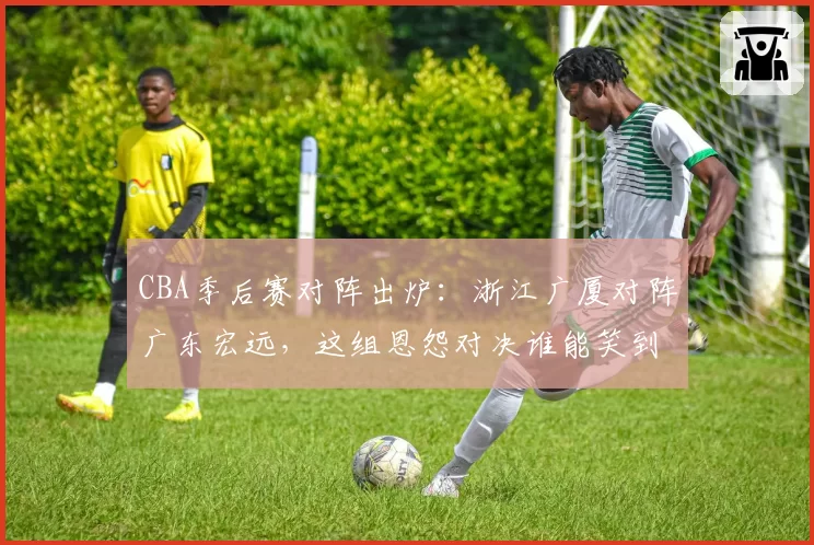 CBA季后赛对阵出炉：浙江广厦对阵广东宏远，这组恩怨对决谁能笑到最后？