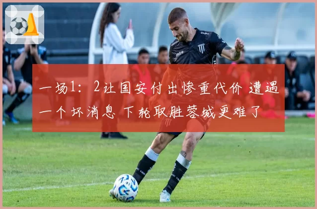 一场1：2让国安付出惨重代价 遭遇一个坏消息 下轮取胜蓉城更难了