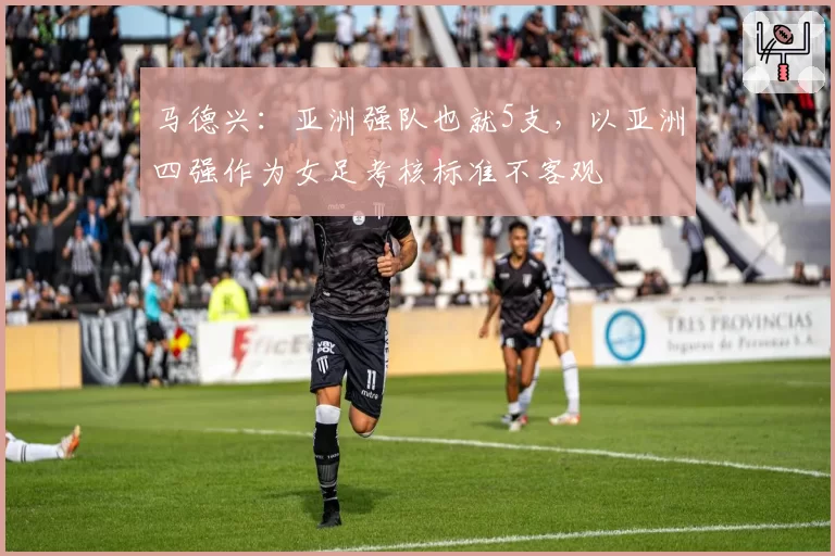 马德兴：亚洲强队也就5支，以亚洲四强作为女足考核标准不客观